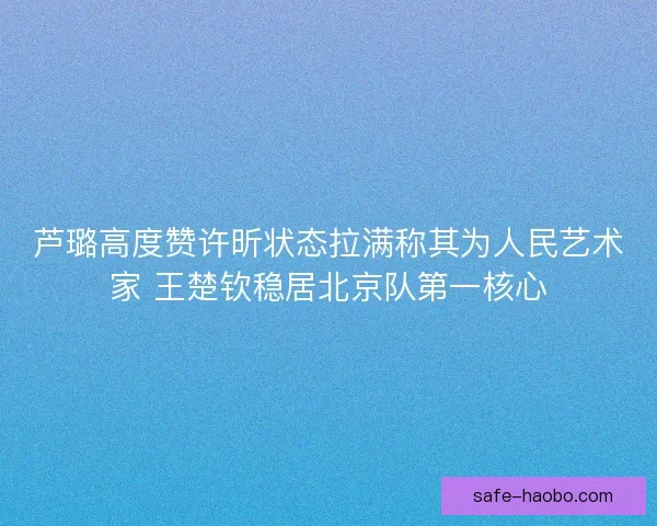 芦璐高度赞许昕状态拉满称其为人民艺术家 王楚钦稳居北京队第一核心 芦璐高度赞许昕状态拉满称其为人民艺术家 王楚钦稳居北京队第一核心