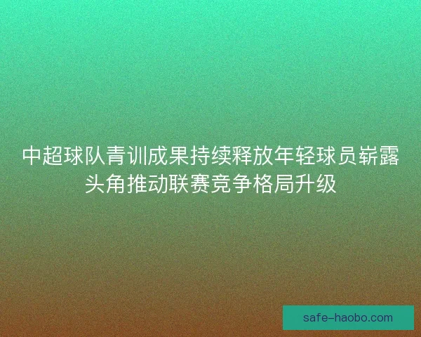中超球队青训成果持续释放年轻球员崭露头角推动联赛竞争格局升级 中超球队青训成果持续释放年轻球员崭露头角推动联赛竞争格局升级
