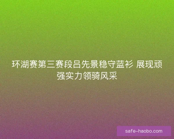 环湖赛第三赛段吕先景稳守蓝衫 展现顽强实力领骑风采 环湖赛第三赛段吕先景稳守蓝衫 展现顽强实力领骑风采
