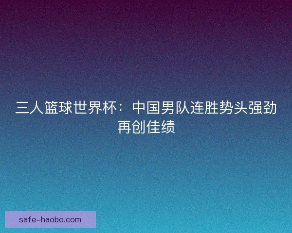 三人篮球世界杯:中国男队连胜势头强劲再创佳绩 三人篮球世界杯:中国男队连胜势头强劲再创佳绩