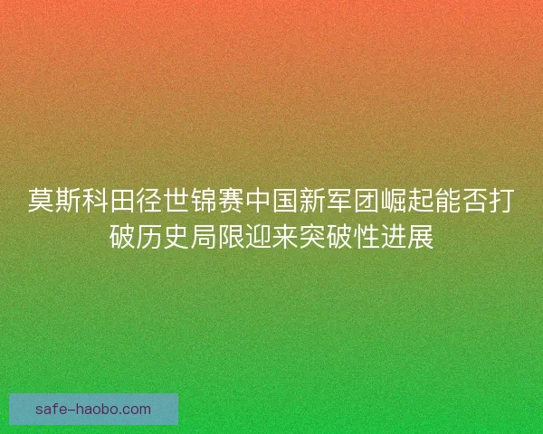 莫斯科田径世锦赛中国新军团崛起能否打破历史局限迎来突破性进展