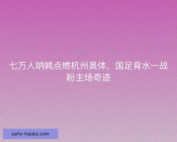 七万人呐喊点燃杭州奥体，国足背水一战盼主场奇迹