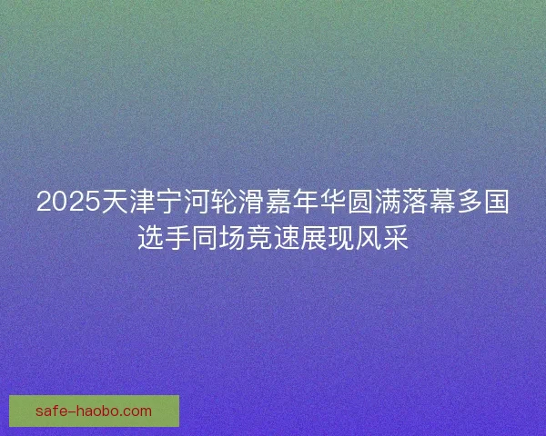 2025天津宁河轮滑嘉年华圆满落幕多国选手同场竞速展现风采 2025天津宁河轮滑嘉年华圆满落幕多国选手同场竞速展现风采