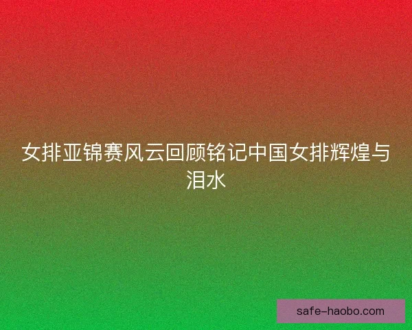 女排亚锦赛风云回顾铭记中国女排辉煌与泪水